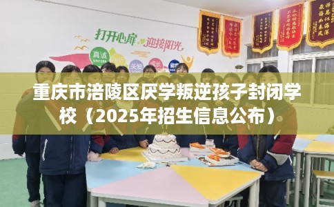 重庆市涪陵区厌学叛逆孩子封闭学校（2025年招生信息公布）