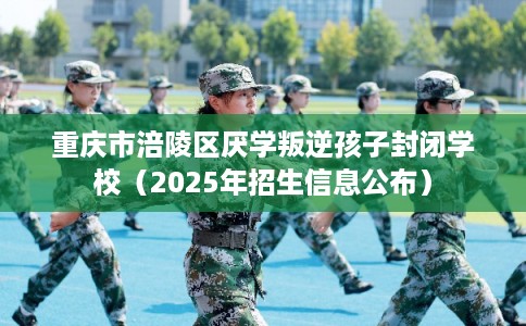 重庆市涪陵区厌学叛逆孩子封闭学校（2025年招生信息公布）