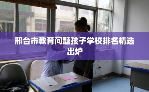 邢台市教育问题孩子学校排名精选出炉 邢台市教育问题孩子学校排名精选出炉