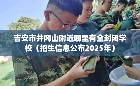 吉安市井冈山附近哪里有全封闭学校(招生信息公布2025年) 吉安市井冈山附近哪里有全封闭学校(招生信息公布2025年)