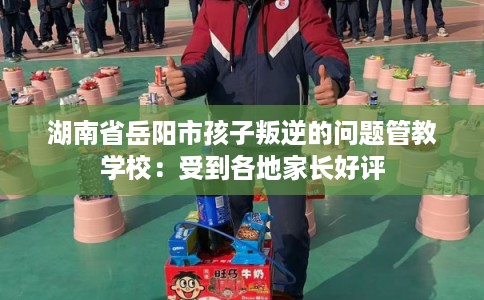 湖南省岳阳市孩子叛逆的问题管教学校:受到各地家长好评 湖南省岳阳市孩子叛逆的问题管教学校:受到各地家长好评