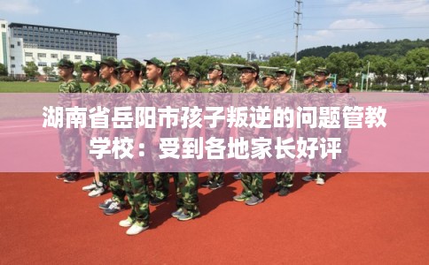 湖南省岳阳市孩子叛逆的问题管教学校:受到各地家长好评 湖南省岳阳市孩子叛逆的问题管教学校:受到各地家长好评