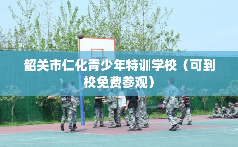 韶关市仁化青少年特训学校(可到校免费参观) 韶关市仁化青少年特训学校(可到校免费参观)