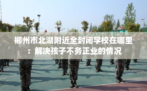 郴州市北湖附近全封闭学校在哪里:解决孩子不务正业的情况 郴州市北湖附近全封闭学校在哪里:解决孩子不务正业的情况