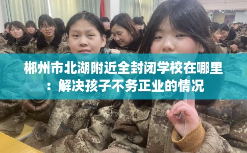 郴州市北湖附近全封闭学校在哪里:解决孩子不务正业的情况 郴州市北湖附近全封闭学校在哪里:解决孩子不务正业的情况