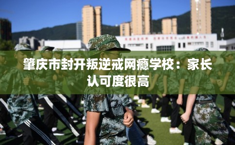 肇庆市封开叛逆戒网瘾学校:家长认可度很高 肇庆市封开叛逆戒网瘾学校:家长认可度很高