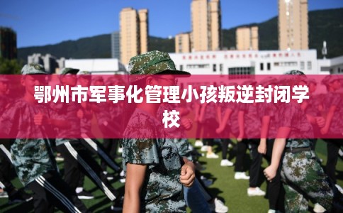 鄂州市军事化管理小孩叛逆封闭学校
