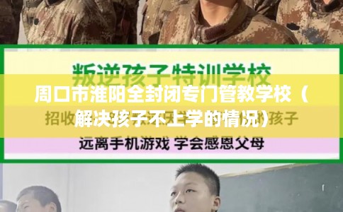 周口市淮阳全封闭专门管教学校（解决孩子不上学的情况）