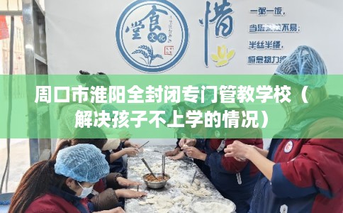 周口市淮阳全封闭专门管教学校（解决孩子不上学的情况）