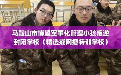 马鞍山市博望军事化管理小孩叛逆封闭学校（精选戒网瘾特训学校）