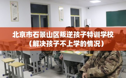 北京市石景山区叛逆孩子特训学校（解决孩子不上学的情况）