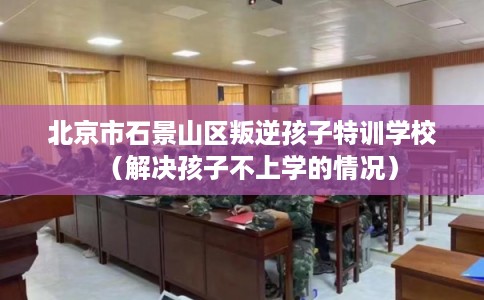 北京市石景山区叛逆孩子特训学校（解决孩子不上学的情况）