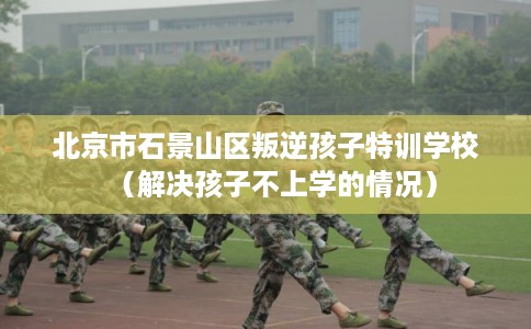 北京市石景山区叛逆孩子特训学校（解决孩子不上学的情况）