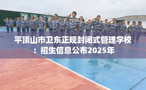 平顶山市卫东正规封闭式管理学校:招生信息公布2025年 平顶山市卫东正规封闭式管理学校:招生信息公布2025年