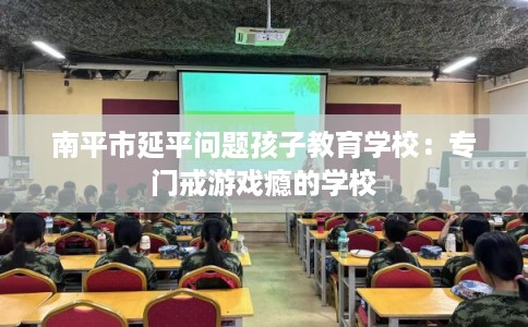 南平市延平问题孩子教育学校：专门戒游戏瘾的学校