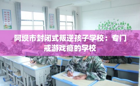 阿坝市封闭式叛逆孩子学校：专门戒游戏瘾的学校