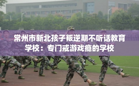常州市新北孩子叛逆期不听话教育学校:专门戒游戏瘾的学校 常州市新北孩子叛逆期不听话教育学校:专门戒游戏瘾的学校