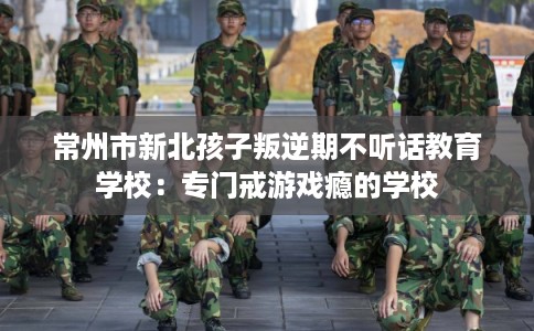 常州市新北孩子叛逆期不听话教育学校:专门戒游戏瘾的学校 常州市新北孩子叛逆期不听话教育学校:专门戒游戏瘾的学校