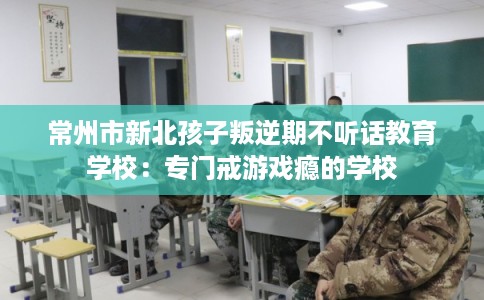 常州市新北孩子叛逆期不听话教育学校:专门戒游戏瘾的学校 常州市新北孩子叛逆期不听话教育学校:专门戒游戏瘾的学校