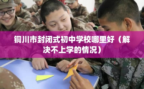 铜川市封闭式初中学校哪里好(解决不上学的情况) 铜川市封闭式初中学校哪里好(解决不上学的情况)