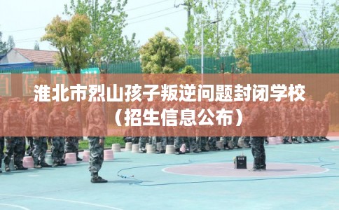 淮北市烈山孩子叛逆问题封闭学校(招生信息公布) 淮北市烈山孩子叛逆问题封闭学校(招生信息公布)