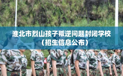 淮北市烈山孩子叛逆问题封闭学校(招生信息公布) 淮北市烈山孩子叛逆问题封闭学校(招生信息公布)