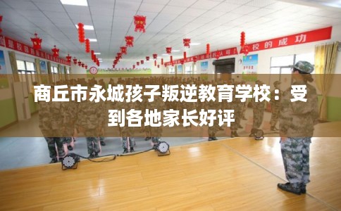 商丘市永城孩子叛逆教育学校：受到各地家长好评