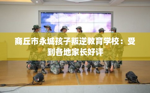 商丘市永城孩子叛逆教育学校：受到各地家长好评