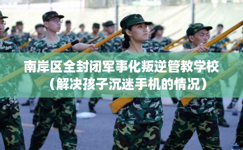 南岸区全封闭军事化叛逆管教学校（解决孩子沉迷手机的情况）