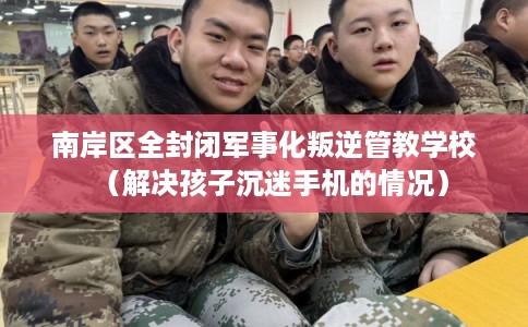 南岸区全封闭军事化叛逆管教学校（解决孩子沉迷手机的情况）
