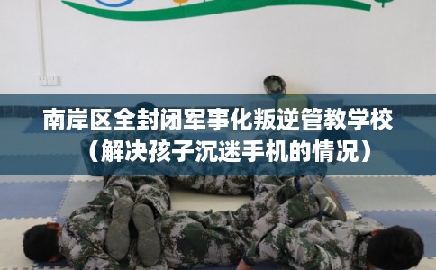 南岸区全封闭军事化叛逆管教学校（解决孩子沉迷手机的情况）