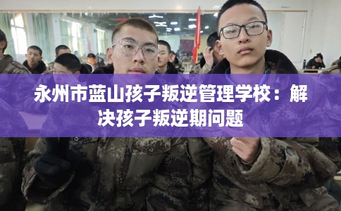 永州市蓝山孩子叛逆管理学校：解决孩子叛逆期问题