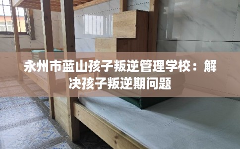 永州市蓝山孩子叛逆管理学校：解决孩子叛逆期问题