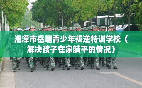 湘潭市岳塘青少年叛逆特训学校（解决孩子在家躺平的情况）