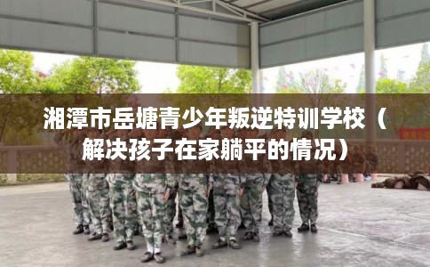 湘潭市岳塘青少年叛逆特训学校（解决孩子在家躺平的情况）