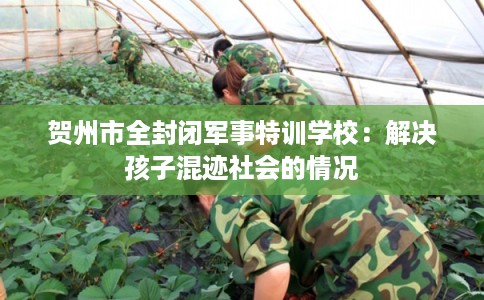 贺州市全封闭军事特训学校：解决孩子混迹社会的情况