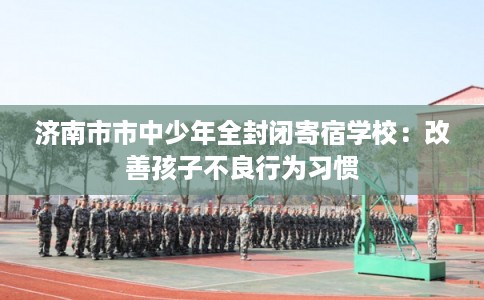 济南市市中少年全封闭寄宿学校:改善孩子不良行为习惯 济南市市中少年全封闭寄宿学校:改善孩子不良行为习惯