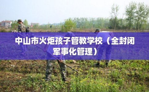 中山市火炬孩子管教学校（全封闭军事化管理）