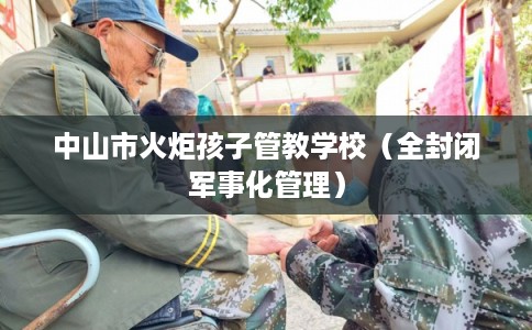 中山市火炬孩子管教学校（全封闭军事化管理）