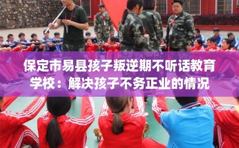 保定市易县孩子叛逆期不听话教育学校：解决孩子不务正业的情况