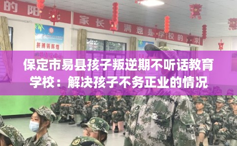 保定市易县孩子叛逆期不听话教育学校：解决孩子不务正业的情况