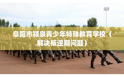 阜阳市颍泉青少年特殊教育学校（解决叛逆期问题）