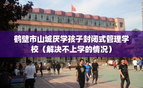 鹤壁市山城厌学孩子封闭式管理学校(解决不上学的情况) 鹤壁市山城厌学孩子封闭式管理学校(解决不上学的情况)