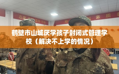 鹤壁市山城厌学孩子封闭式管理学校(解决不上学的情况) 鹤壁市山城厌学孩子封闭式管理学校(解决不上学的情况)