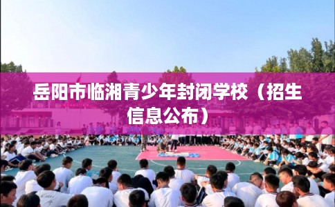 岳阳市临湘青少年封闭学校(招生信息公布) 岳阳市临湘青少年封闭学校(招生信息公布)