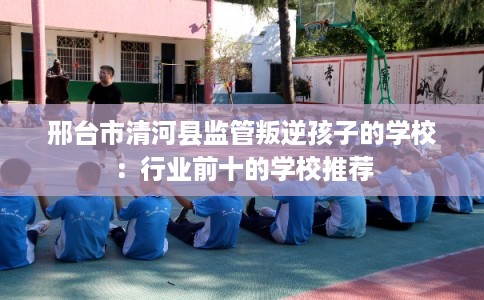 邢台市清河县监管叛逆孩子的学校:行业前十的学校推荐 邢台市清河县监管叛逆孩子的学校:行业前十的学校推荐