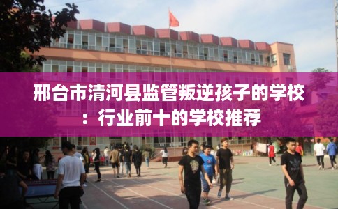 邢台市清河县监管叛逆孩子的学校:行业前十的学校推荐 邢台市清河县监管叛逆孩子的学校:行业前十的学校推荐