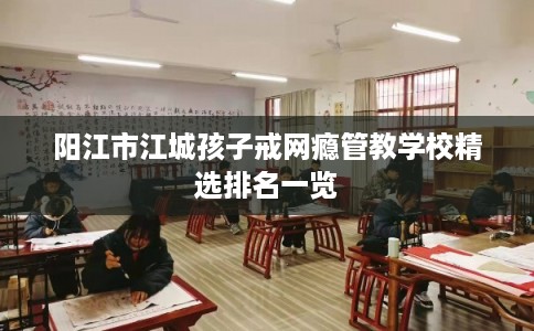 阳江市江城孩子戒网瘾管教学校精选排名一览 阳江市江城孩子戒网瘾管教学校精选排名一览