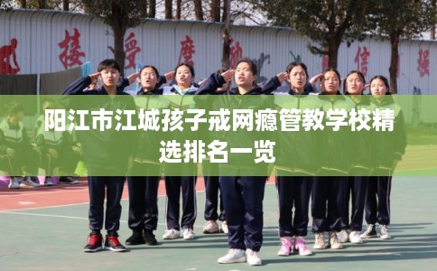 阳江市江城孩子戒网瘾管教学校精选排名一览 阳江市江城孩子戒网瘾管教学校精选排名一览