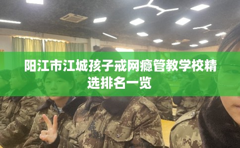 阳江市江城孩子戒网瘾管教学校精选排名一览 阳江市江城孩子戒网瘾管教学校精选排名一览
